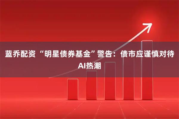 蓝乔配资 “明星债券基金”警告：债市应谨慎对待AI热潮
