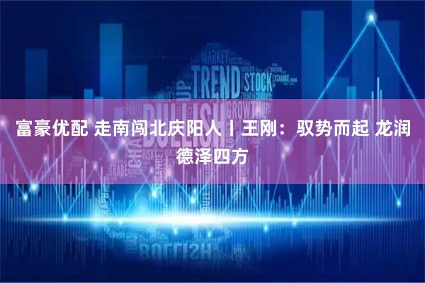 富豪优配 走南闯北庆阳人丨王刚：驭势而起 龙润德泽四方