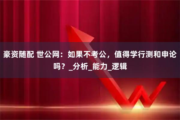 豪资随配 世公网：如果不考公，值得学行测和申论吗？_分析_能力_逻辑