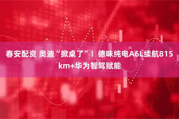 春安配资 奥迪“掀桌了”！德味纯电A6L续航815km+华为智驾赋能