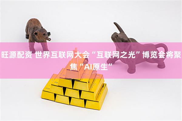 旺源配资 世界互联网大会“互联网之光”博览会将聚焦“AI原生”
